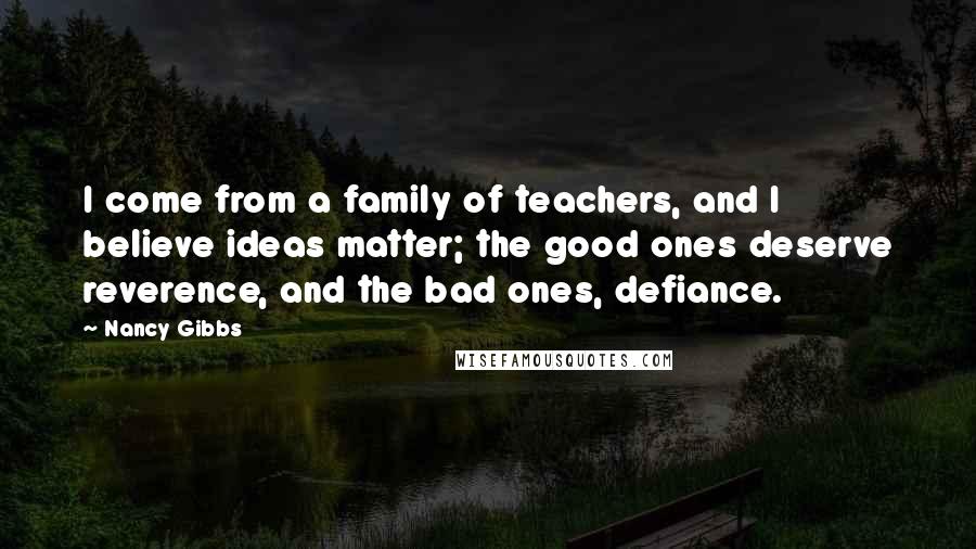 Nancy Gibbs Quotes: I come from a family of teachers, and I believe ideas matter; the good ones deserve reverence, and the bad ones, defiance.