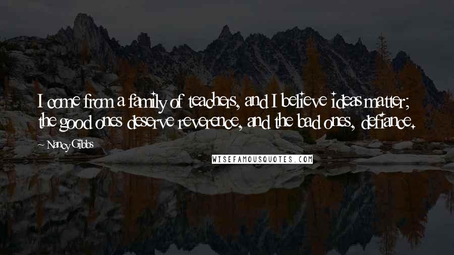 Nancy Gibbs Quotes: I come from a family of teachers, and I believe ideas matter; the good ones deserve reverence, and the bad ones, defiance.