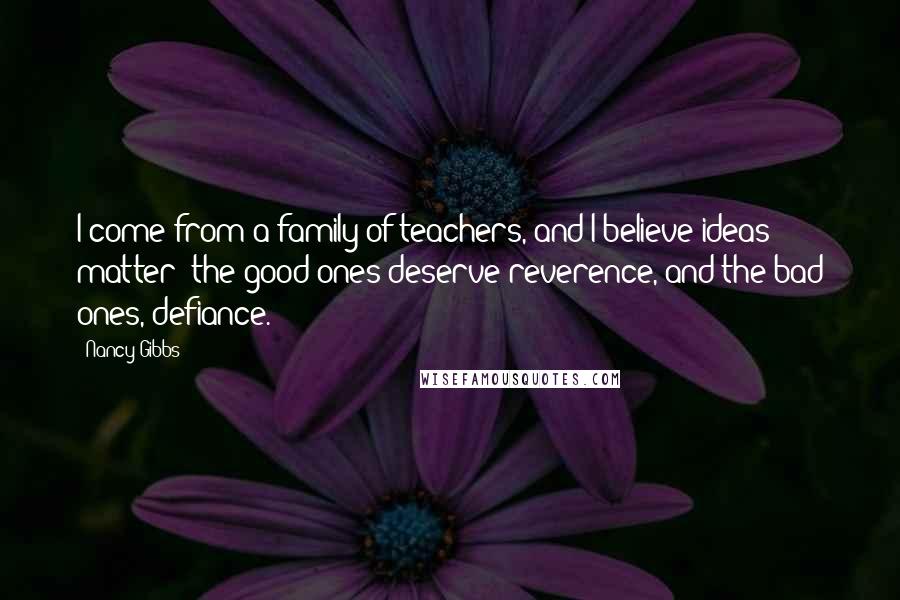 Nancy Gibbs Quotes: I come from a family of teachers, and I believe ideas matter; the good ones deserve reverence, and the bad ones, defiance.