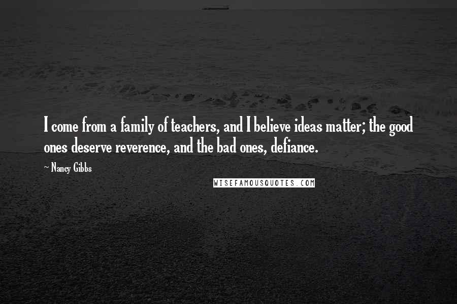 Nancy Gibbs Quotes: I come from a family of teachers, and I believe ideas matter; the good ones deserve reverence, and the bad ones, defiance.