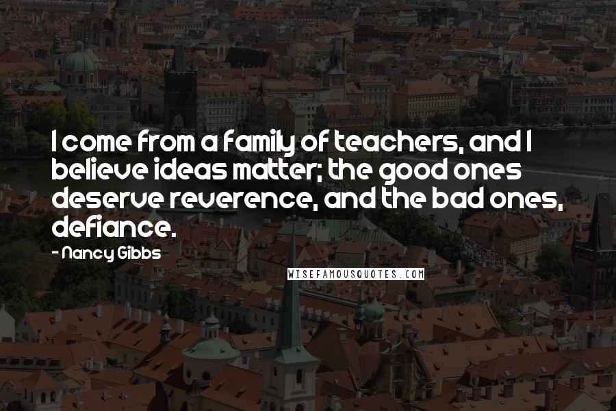 Nancy Gibbs Quotes: I come from a family of teachers, and I believe ideas matter; the good ones deserve reverence, and the bad ones, defiance.