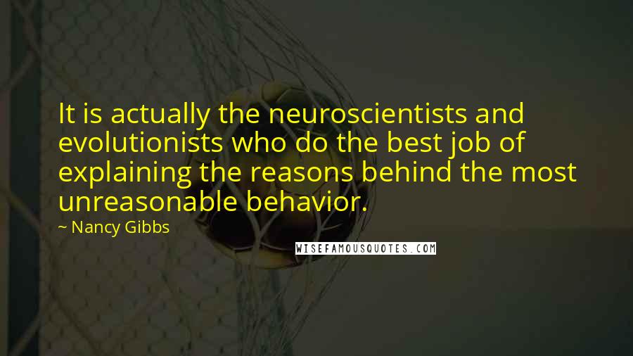Nancy Gibbs Quotes: It is actually the neuroscientists and evolutionists who do the best job of explaining the reasons behind the most unreasonable behavior.