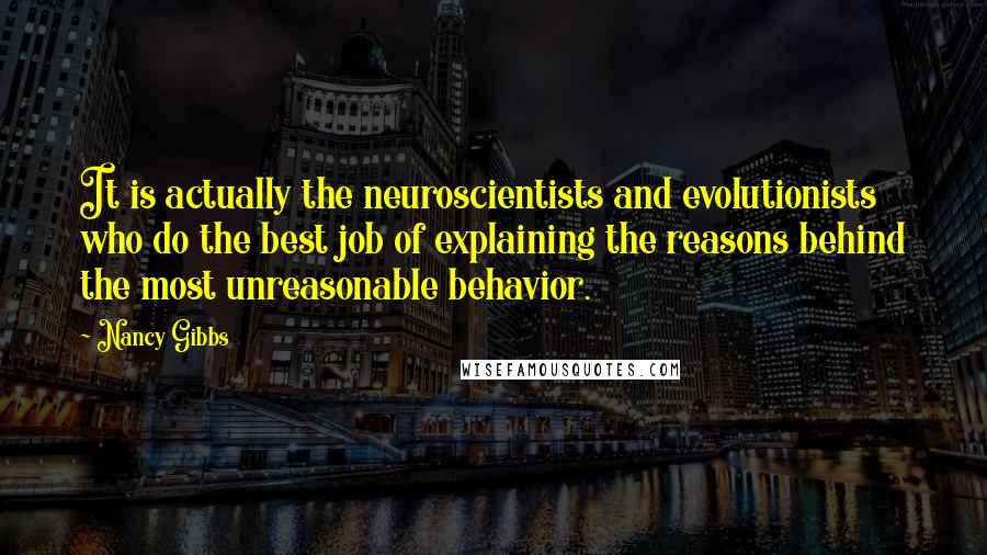 Nancy Gibbs Quotes: It is actually the neuroscientists and evolutionists who do the best job of explaining the reasons behind the most unreasonable behavior.