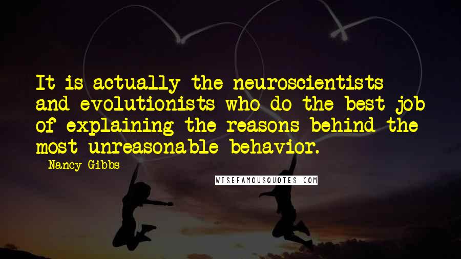 Nancy Gibbs Quotes: It is actually the neuroscientists and evolutionists who do the best job of explaining the reasons behind the most unreasonable behavior.