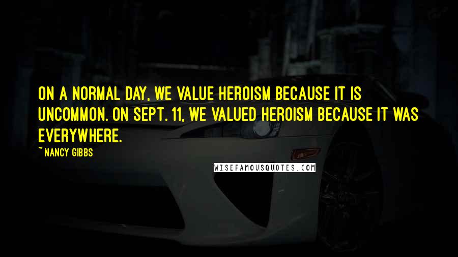 Nancy Gibbs Quotes: On a normal day, we value heroism because it is uncommon. On Sept. 11, we valued heroism because it was everywhere.