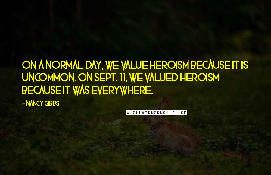 Nancy Gibbs Quotes: On a normal day, we value heroism because it is uncommon. On Sept. 11, we valued heroism because it was everywhere.