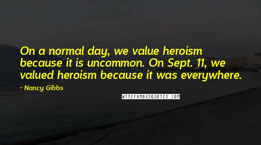 Nancy Gibbs Quotes: On a normal day, we value heroism because it is uncommon. On Sept. 11, we valued heroism because it was everywhere.