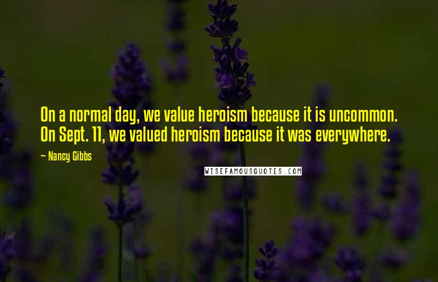 Nancy Gibbs Quotes: On a normal day, we value heroism because it is uncommon. On Sept. 11, we valued heroism because it was everywhere.