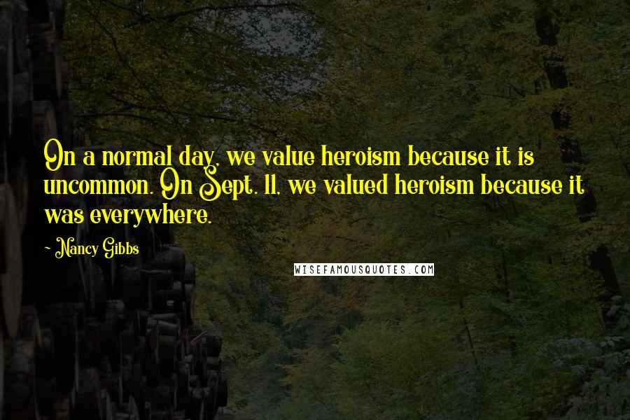 Nancy Gibbs Quotes: On a normal day, we value heroism because it is uncommon. On Sept. 11, we valued heroism because it was everywhere.