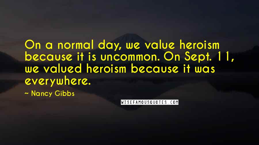 Nancy Gibbs Quotes: On a normal day, we value heroism because it is uncommon. On Sept. 11, we valued heroism because it was everywhere.