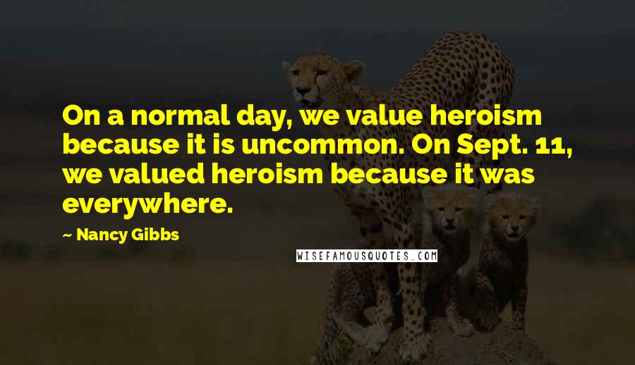 Nancy Gibbs Quotes: On a normal day, we value heroism because it is uncommon. On Sept. 11, we valued heroism because it was everywhere.