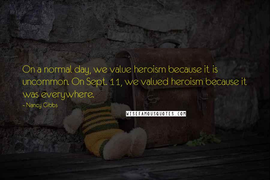 Nancy Gibbs Quotes: On a normal day, we value heroism because it is uncommon. On Sept. 11, we valued heroism because it was everywhere.