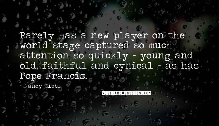 Nancy Gibbs Quotes: Rarely has a new player on the world stage captured so much attention so quickly - young and old, faithful and cynical - as has Pope Francis.