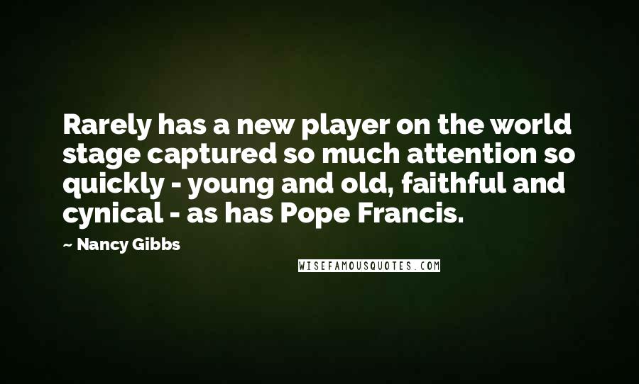 Nancy Gibbs Quotes: Rarely has a new player on the world stage captured so much attention so quickly - young and old, faithful and cynical - as has Pope Francis.