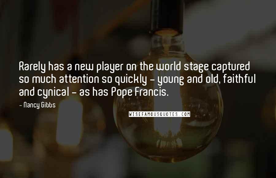 Nancy Gibbs Quotes: Rarely has a new player on the world stage captured so much attention so quickly - young and old, faithful and cynical - as has Pope Francis.