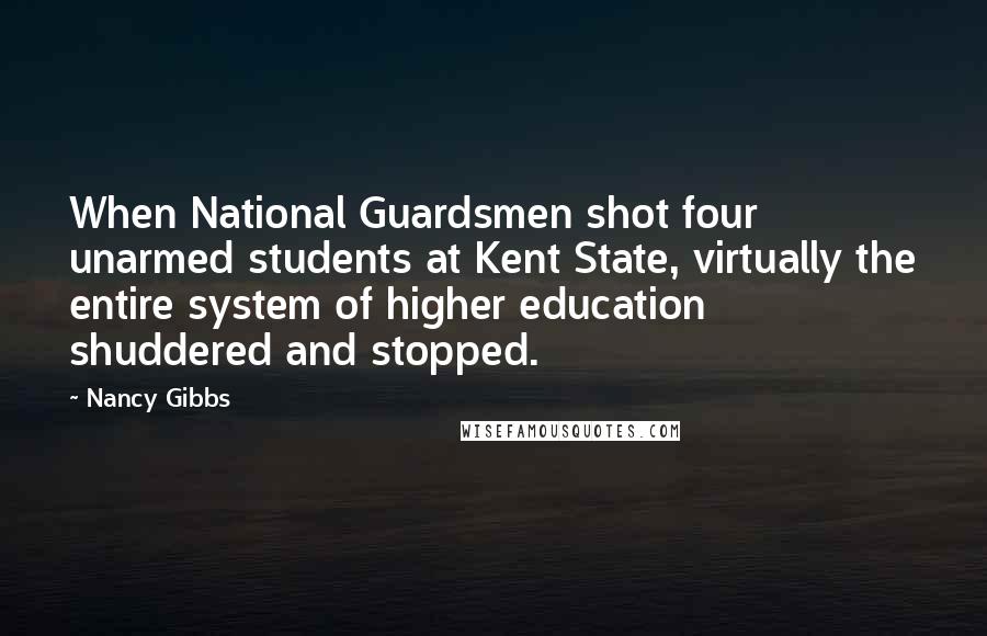 Nancy Gibbs Quotes: When National Guardsmen shot four unarmed students at Kent State, virtually the entire system of higher education shuddered and stopped.