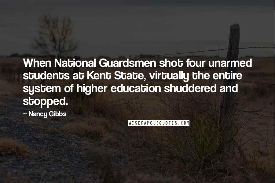 Nancy Gibbs Quotes: When National Guardsmen shot four unarmed students at Kent State, virtually the entire system of higher education shuddered and stopped.