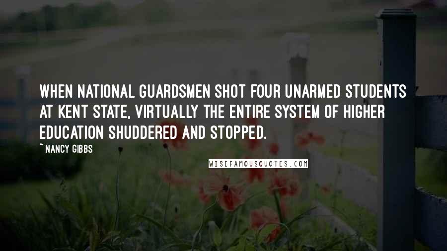 Nancy Gibbs Quotes: When National Guardsmen shot four unarmed students at Kent State, virtually the entire system of higher education shuddered and stopped.