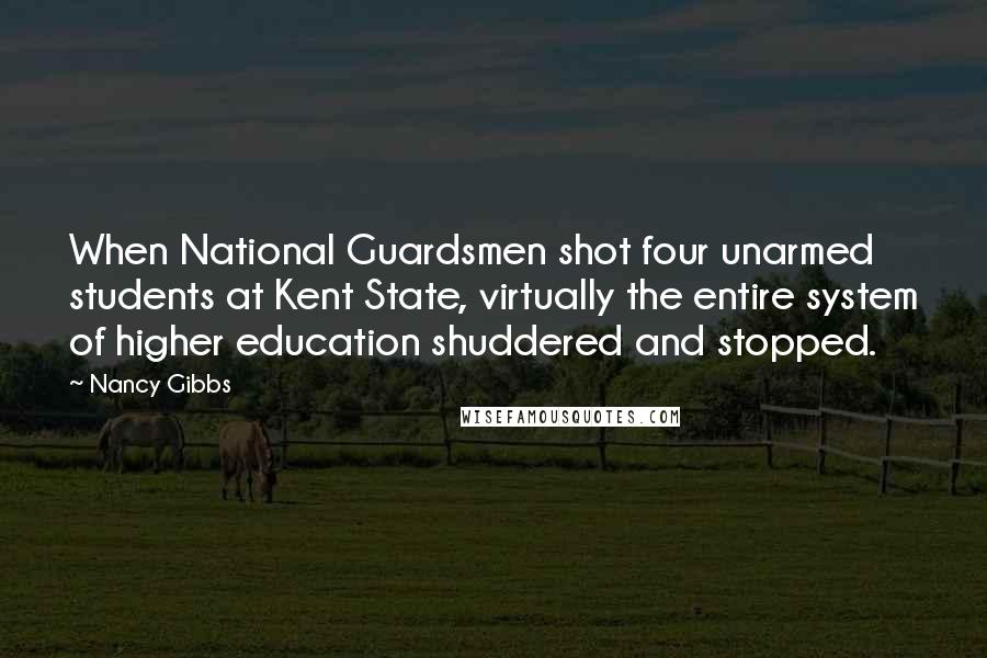 Nancy Gibbs Quotes: When National Guardsmen shot four unarmed students at Kent State, virtually the entire system of higher education shuddered and stopped.