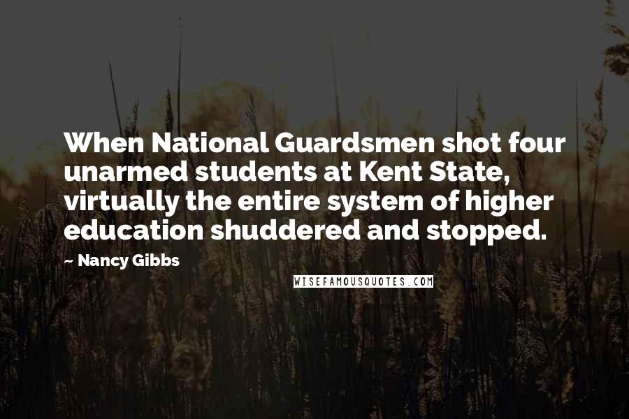 Nancy Gibbs Quotes: When National Guardsmen shot four unarmed students at Kent State, virtually the entire system of higher education shuddered and stopped.