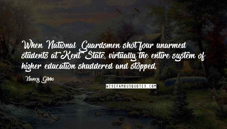 Nancy Gibbs Quotes: When National Guardsmen shot four unarmed students at Kent State, virtually the entire system of higher education shuddered and stopped.