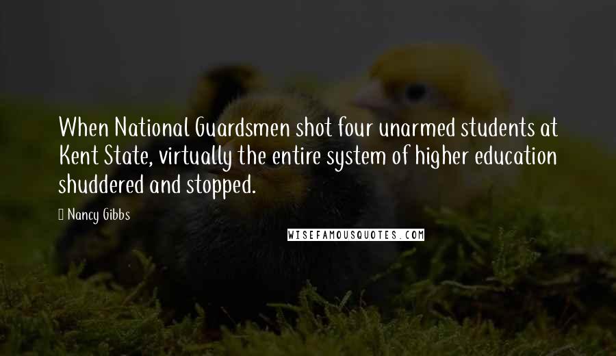 Nancy Gibbs Quotes: When National Guardsmen shot four unarmed students at Kent State, virtually the entire system of higher education shuddered and stopped.