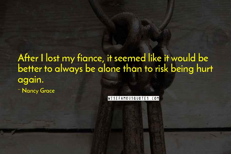 Nancy Grace Quotes: After I lost my fiance, it seemed like it would be better to always be alone than to risk being hurt again.