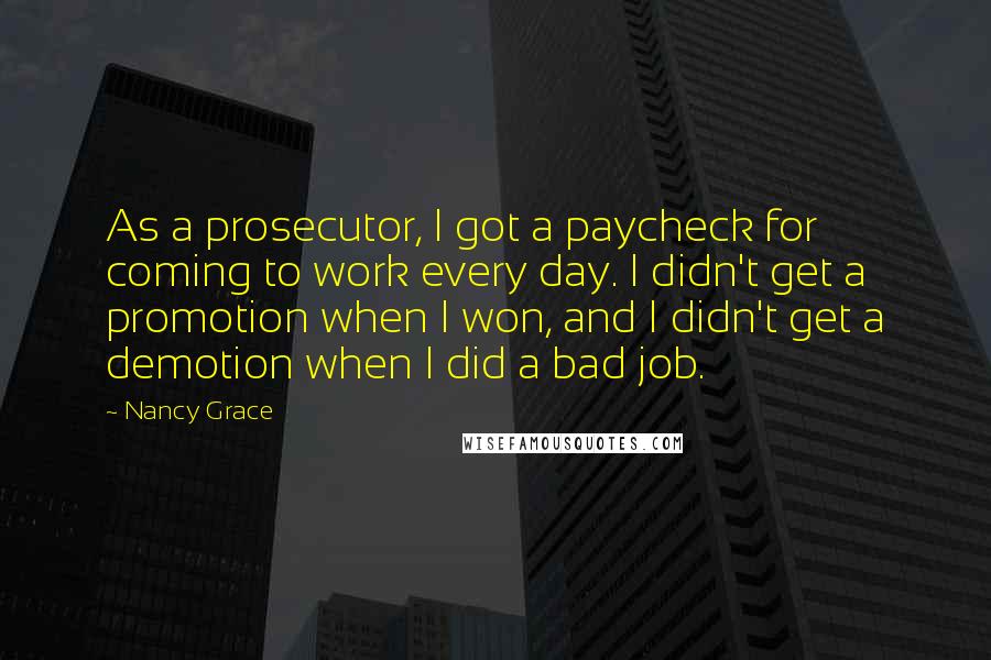 Nancy Grace Quotes: As a prosecutor, I got a paycheck for coming to work every day. I didn't get a promotion when I won, and I didn't get a demotion when I did a bad job.