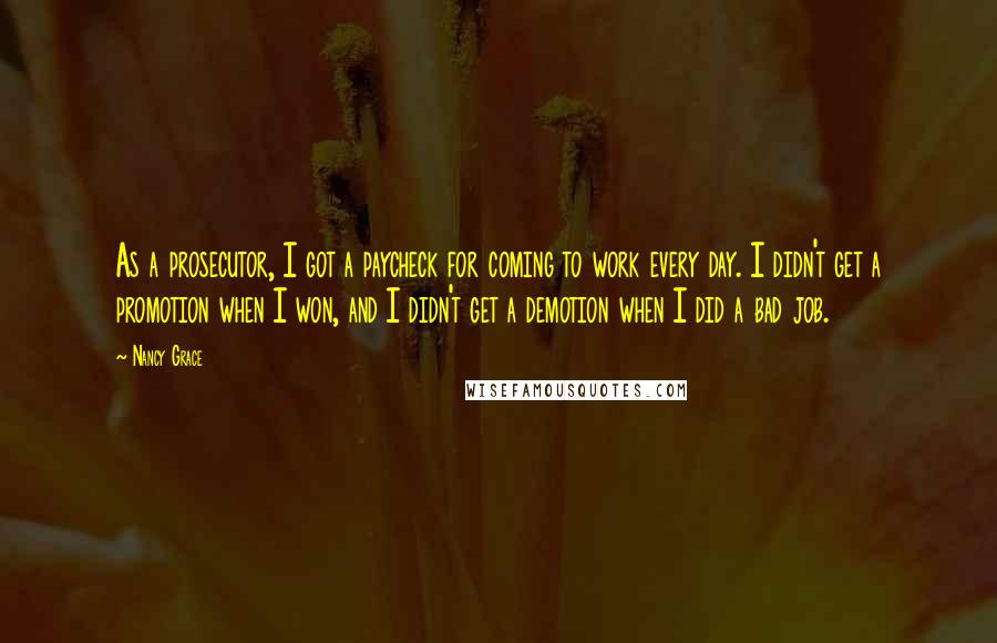 Nancy Grace Quotes: As a prosecutor, I got a paycheck for coming to work every day. I didn't get a promotion when I won, and I didn't get a demotion when I did a bad job.
