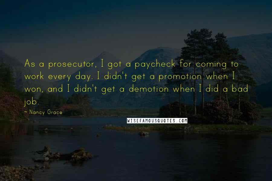 Nancy Grace Quotes: As a prosecutor, I got a paycheck for coming to work every day. I didn't get a promotion when I won, and I didn't get a demotion when I did a bad job.