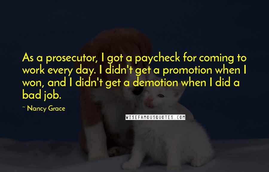 Nancy Grace Quotes: As a prosecutor, I got a paycheck for coming to work every day. I didn't get a promotion when I won, and I didn't get a demotion when I did a bad job.