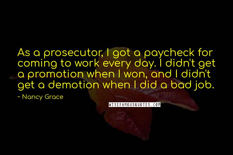 Nancy Grace Quotes: As a prosecutor, I got a paycheck for coming to work every day. I didn't get a promotion when I won, and I didn't get a demotion when I did a bad job.