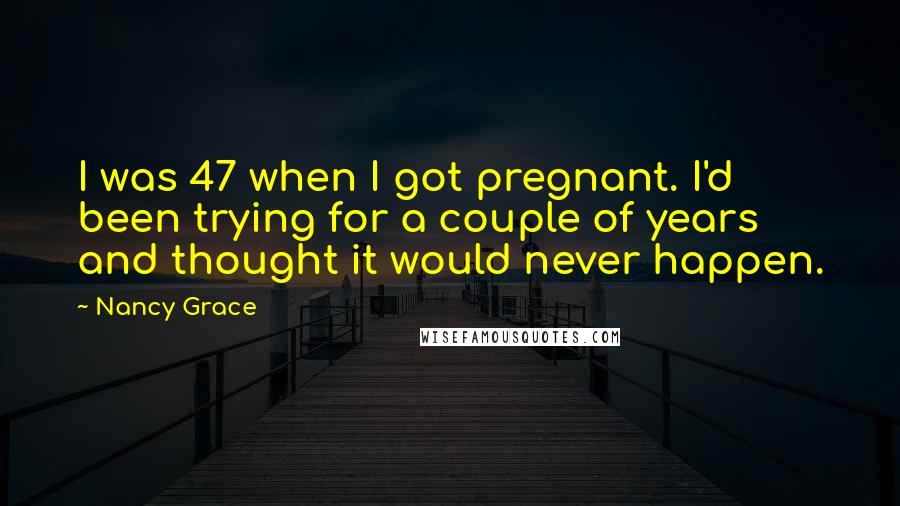 Nancy Grace Quotes: I was 47 when I got pregnant. I'd been trying for a couple of years and thought it would never happen.