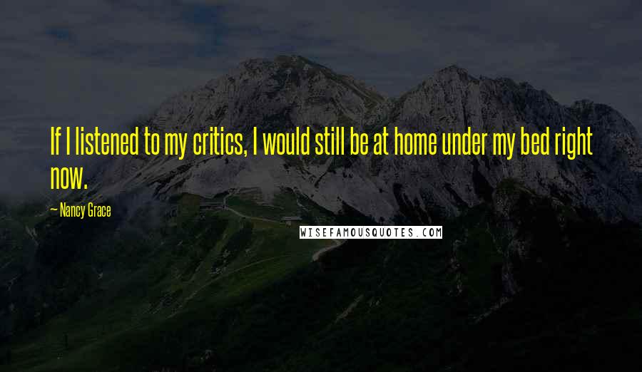 Nancy Grace Quotes: If I listened to my critics, I would still be at home under my bed right now.