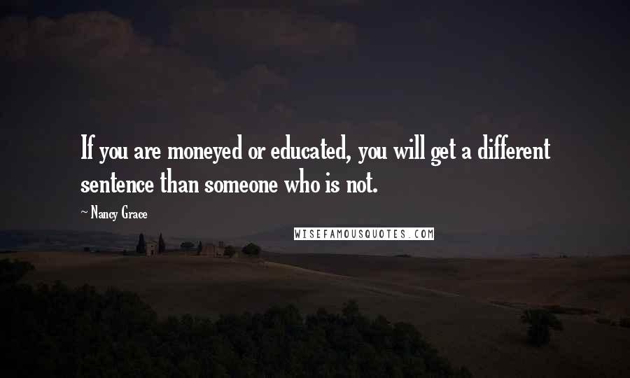 Nancy Grace Quotes: If you are moneyed or educated, you will get a different sentence than someone who is not.