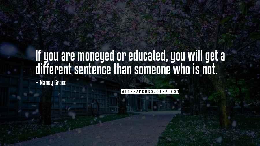 Nancy Grace Quotes: If you are moneyed or educated, you will get a different sentence than someone who is not.