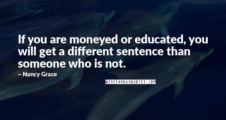 Nancy Grace Quotes: If you are moneyed or educated, you will get a different sentence than someone who is not.