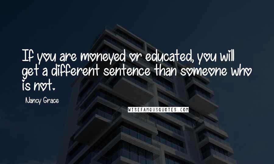 Nancy Grace Quotes: If you are moneyed or educated, you will get a different sentence than someone who is not.