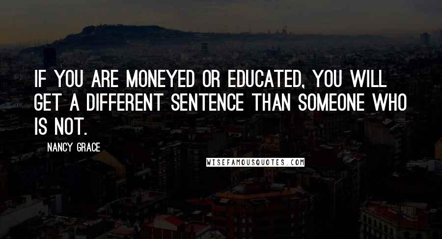 Nancy Grace Quotes: If you are moneyed or educated, you will get a different sentence than someone who is not.