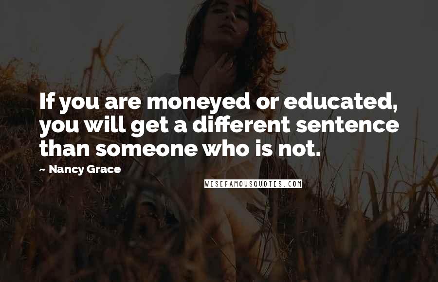 Nancy Grace Quotes: If you are moneyed or educated, you will get a different sentence than someone who is not.