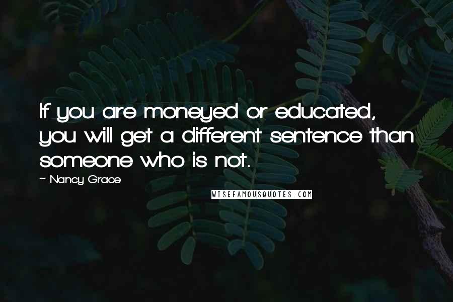 Nancy Grace Quotes: If you are moneyed or educated, you will get a different sentence than someone who is not.