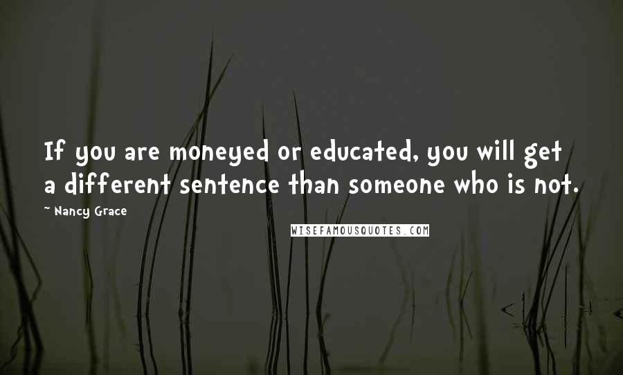 Nancy Grace Quotes: If you are moneyed or educated, you will get a different sentence than someone who is not.
