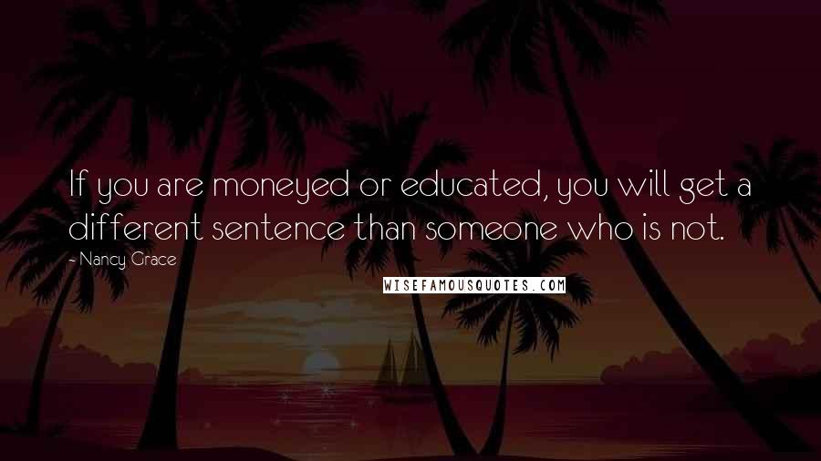 Nancy Grace Quotes: If you are moneyed or educated, you will get a different sentence than someone who is not.