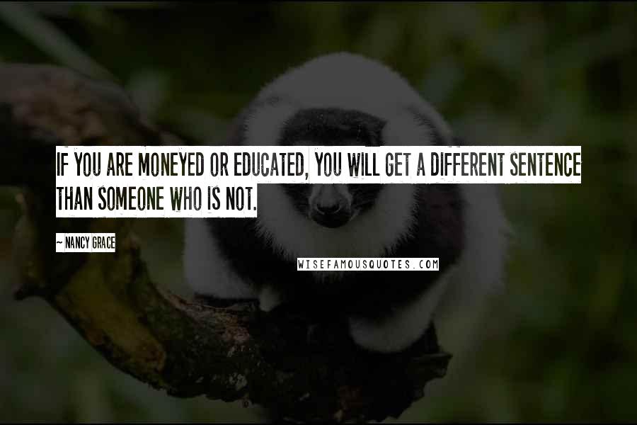 Nancy Grace Quotes: If you are moneyed or educated, you will get a different sentence than someone who is not.