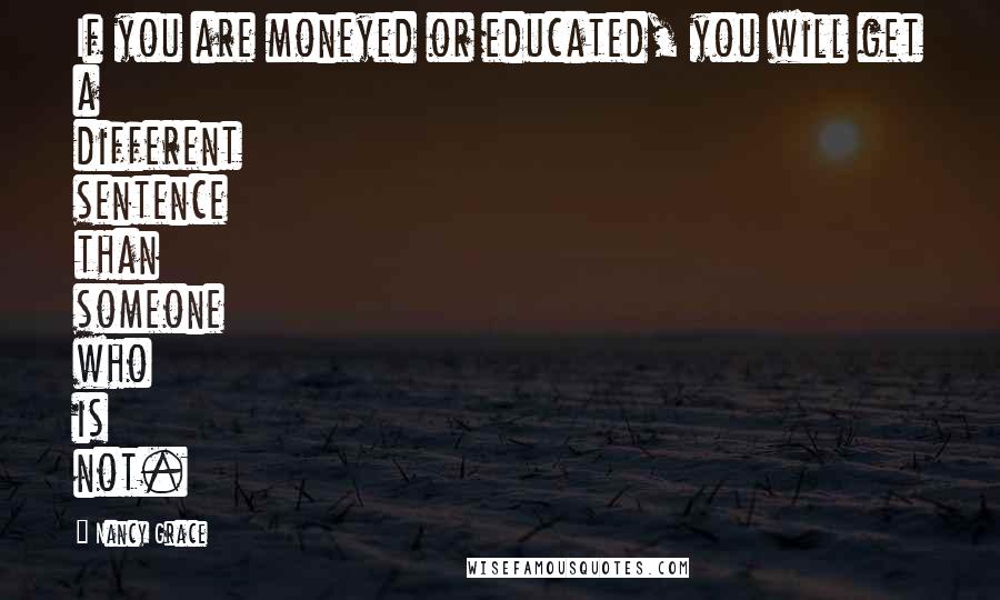 Nancy Grace Quotes: If you are moneyed or educated, you will get a different sentence than someone who is not.