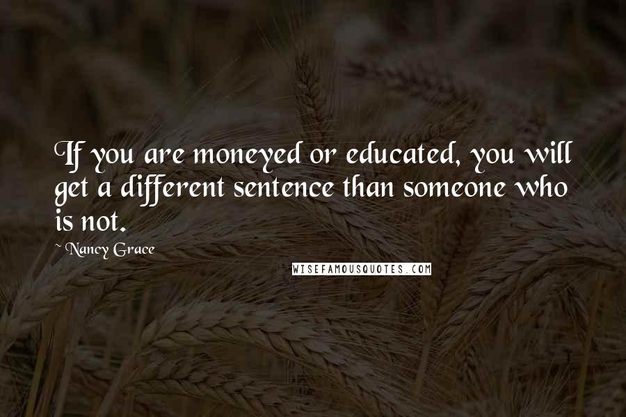 Nancy Grace Quotes: If you are moneyed or educated, you will get a different sentence than someone who is not.