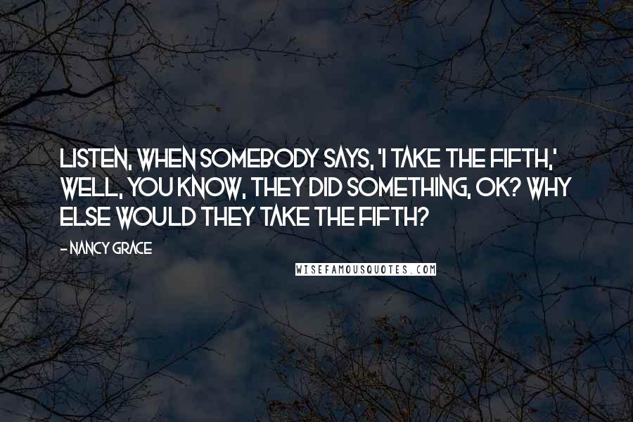 Nancy Grace Quotes: Listen, when somebody says, 'I take the fifth,' well, you know, they did something, OK? Why else would they take the fifth?