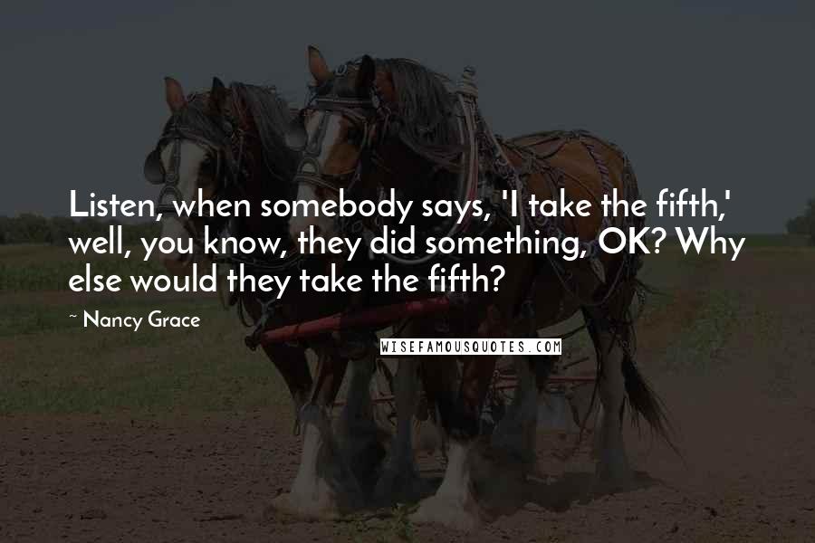 Nancy Grace Quotes: Listen, when somebody says, 'I take the fifth,' well, you know, they did something, OK? Why else would they take the fifth?