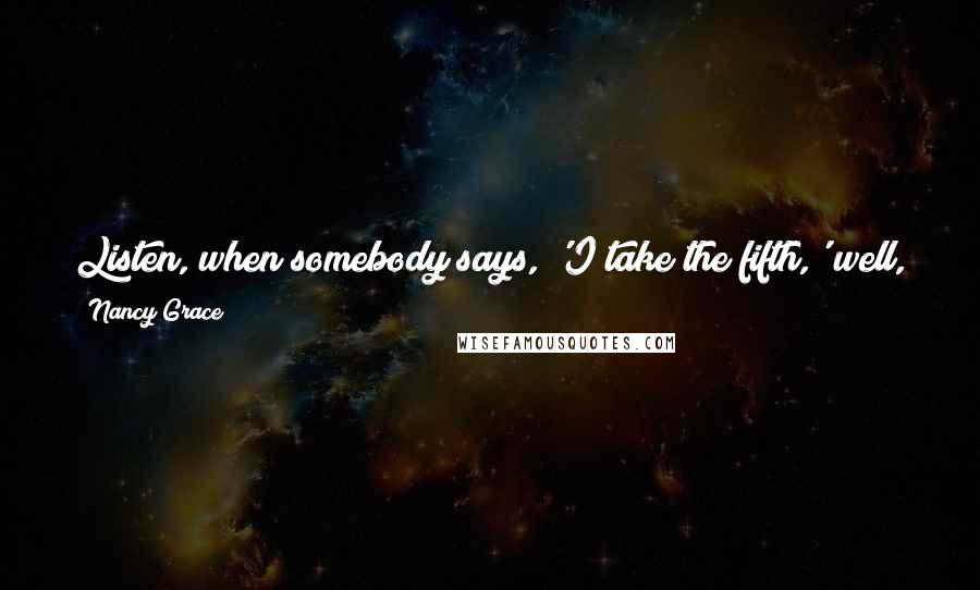 Nancy Grace Quotes: Listen, when somebody says, 'I take the fifth,' well, you know, they did something, OK? Why else would they take the fifth?