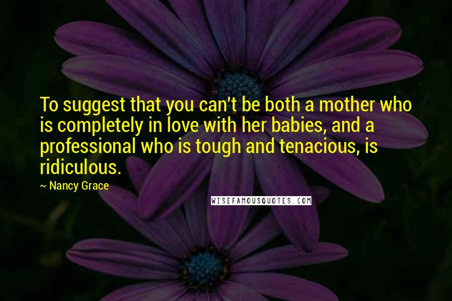 Nancy Grace Quotes: To suggest that you can't be both a mother who is completely in love with her babies, and a professional who is tough and tenacious, is ridiculous.